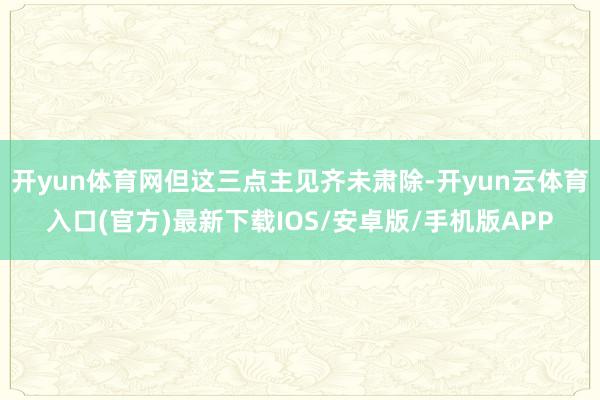 开yun体育网但这三点主见齐未肃除-开yun云体育入口(官方)最新下载IOS/安卓版/手机版APP