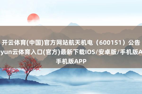 开云体育(中国)官方网站航天机电（600151）公告-开yun云体育入口(官方)最新下载IOS/安卓版/手机版APP