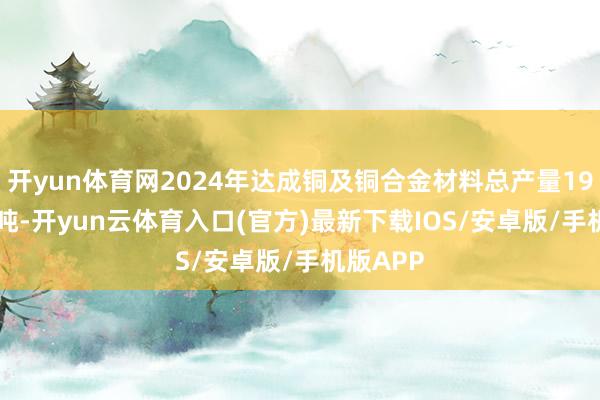 开yun体育网2024年达成铜及铜合金材料总产量191.62万吨-开yun云体育入口(官方)最新下载IOS/安卓版/手机版APP