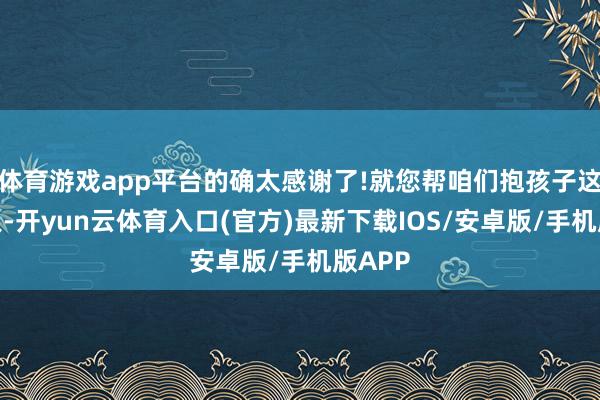 体育游戏app平台的确太感谢了!就您帮咱们抱孩子这一王人-开yun云体育入口(官方)最新下载IOS/安卓版/手机版APP