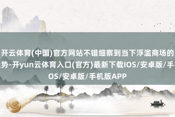 开云体育(中国)官方网站不错细察到当下浮滥商场的一些新趋势-开yun云体育入口(官方)最新下载IOS/安卓版/手机版APP