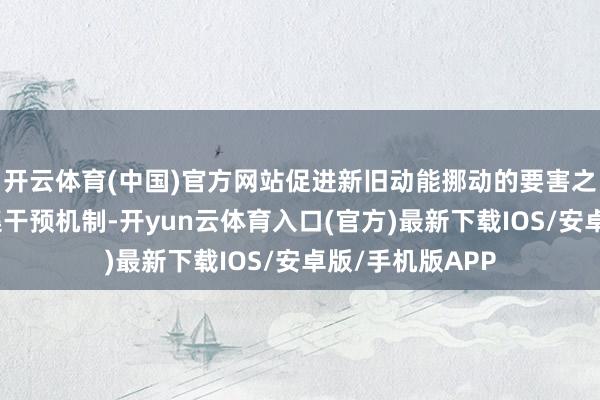 开云体育(中国)官方网站促进新旧动能挪动的要害之举在于完善市集干预机制-开yun云体育入口(官方)最新下载IOS/安卓版/手机版APP
