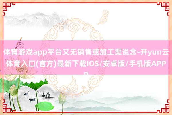 体育游戏app平台又无销售或加工渠说念-开yun云体育入口(官方)最新下载IOS/安卓版/手机版APP