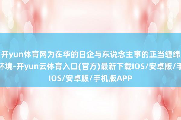 开yun体育网为在华的日企与东说念主事的正当缠绵提供细致环境-开yun云体育入口(官方)最新下载IOS/安卓版/手机版APP