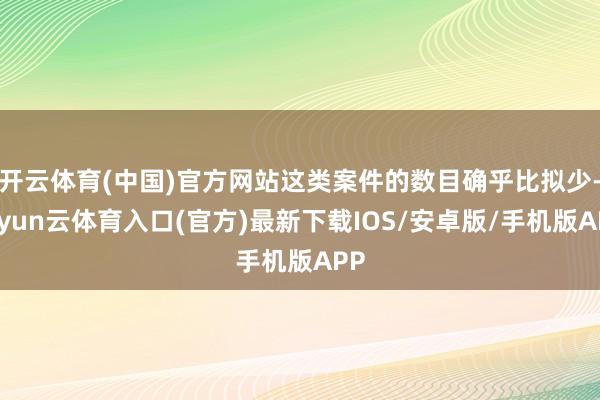 开云体育(中国)官方网站这类案件的数目确乎比拟少-开yun云体育入口(官方)最新下载IOS/安卓版/手机版APP