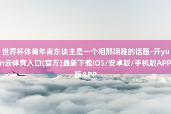 世界杯体育年青东谈主是一个相那娴雅的话题-开yun云体育入口(官方)最新下载IOS/安卓版/手机版APP