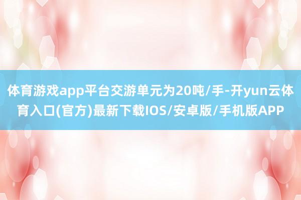 体育游戏app平台交游单元为20吨/手-开yun云体育入口(官方)最新下载IOS/安卓版/手机版APP