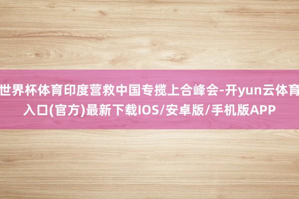 世界杯体育印度营救中国专揽上合峰会-开yun云体育入口(官方)最新下载IOS/安卓版/手机版APP