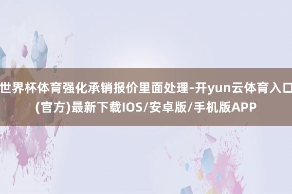 世界杯体育强化承销报价里面处理-开yun云体育入口(官方)最新下载IOS/安卓版/手机版APP
