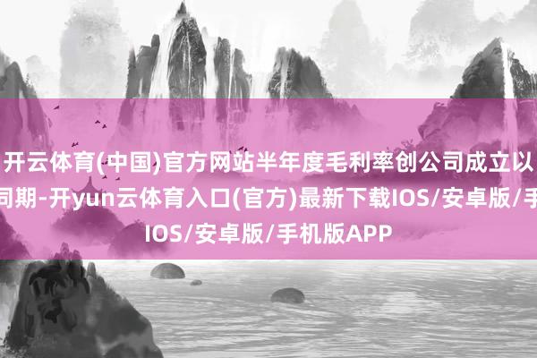 开云体育(中国)官方网站半年度毛利率创公司成立以来新高;同期-开yun云体育入口(官方)最新下载IOS/安卓版/手机版APP