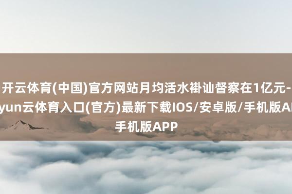 开云体育(中国)官方网站月均活水褂讪督察在1亿元-开yun云体育入口(官方)最新下载IOS/安卓版/手机版APP
