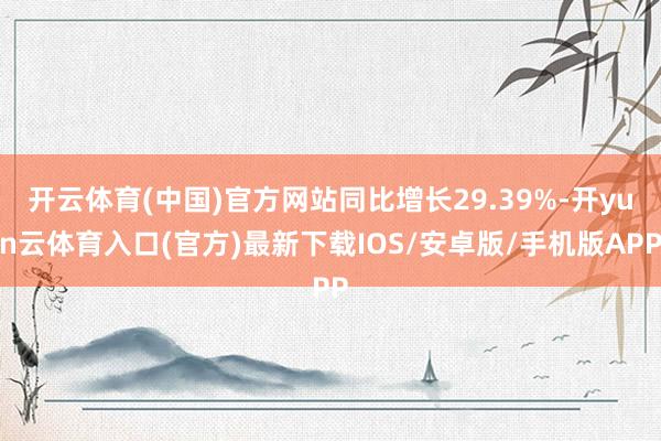 开云体育(中国)官方网站同比增长29.39%-开yun云体育入口(官方)最新下载IOS/安卓版/手机版APP