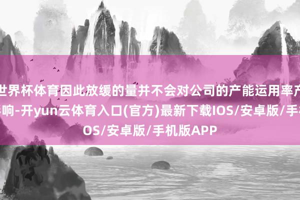 世界杯体育因此放缓的量并不会对公司的产能运用率产生彰着影响-开yun云体育入口(官方)最新下载IOS/安卓版/手机版APP