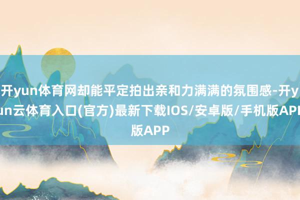 开yun体育网却能平定拍出亲和力满满的氛围感-开yun云体育入口(官方)最新下载IOS/安卓版/手机版APP