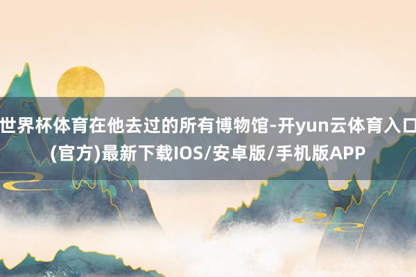 世界杯体育在他去过的所有博物馆-开yun云体育入口(官方)最新下载IOS/安卓版/手机版APP