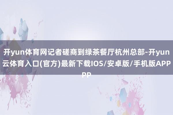 开yun体育网记者磋商到绿茶餐厅杭州总部-开yun云体育入口(官方)最新下载IOS/安卓版/手机版APP