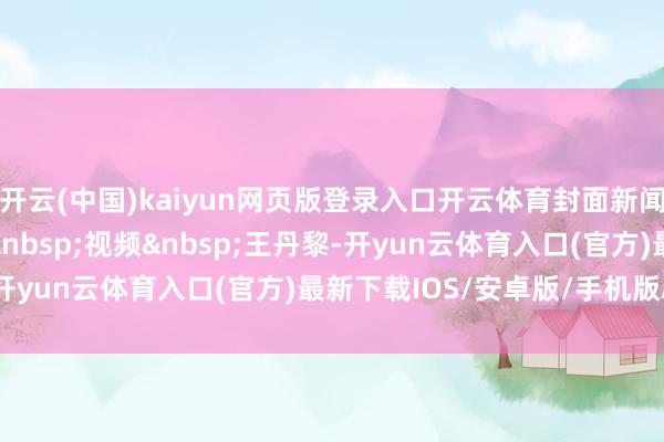 开云(中国)kaiyun网页版登录入口开云体育封面新闻记者&nbsp;雷蕴含&nbsp;视频&nbsp;王丹黎-开yun云体育入口(官方)最新下载IOS/安卓版/手机版APP