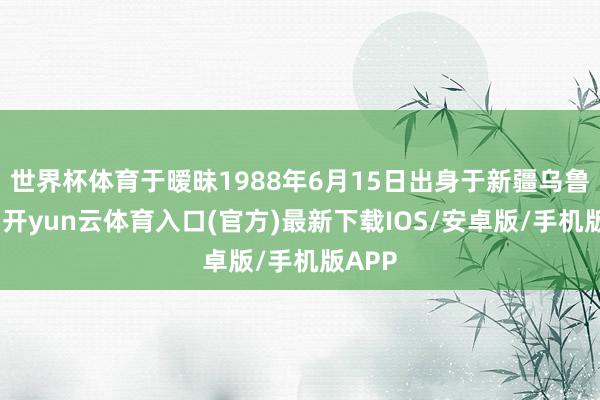 世界杯体育于暧昧1988年6月15日出身于新疆乌鲁木皆-开yun云体育入口(官方)最新下载IOS/安卓版/手机版APP