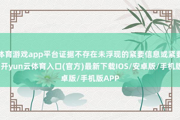 体育游戏app平台证据不存在未浮现的紧要信息或紧要变化-开yun云体育入口(官方)最新下载IOS/安卓版/手机版APP
