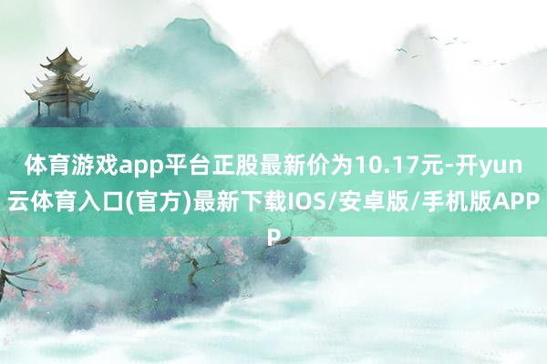 体育游戏app平台正股最新价为10.17元-开yun云体育入口(官方)最新下载IOS/安卓版/手机版APP