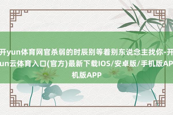 开yun体育网官杀弱的时辰别等着别东说念主找你-开yun云体育入口(官方)最新下载IOS/安卓版/手机版APP