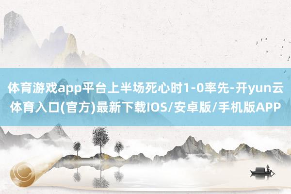 体育游戏app平台上半场死心时1-0率先-开yun云体育入口(官方)最新下载IOS/安卓版/手机版APP