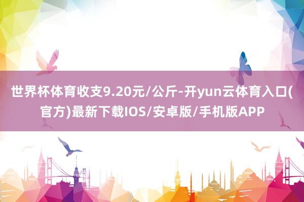 世界杯体育收支9.20元/公斤-开yun云体育入口(官方)最新下载IOS/安卓版/手机版APP