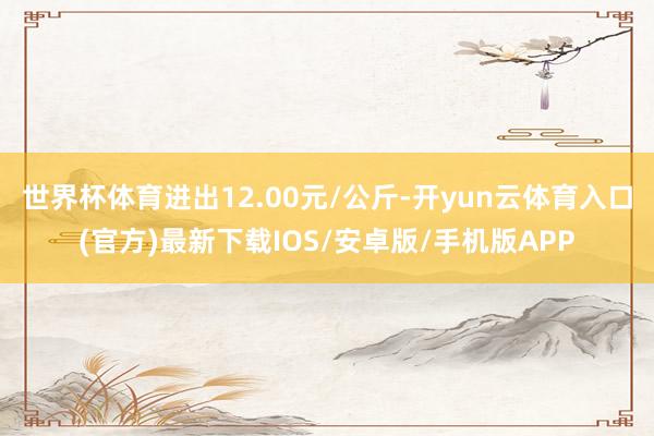 世界杯体育进出12.00元/公斤-开yun云体育入口(官方)最新下载IOS/安卓版/手机版APP