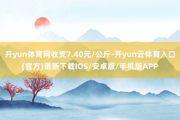 开yun体育网收支7.40元/公斤-开yun云体育入口(官方)最新下载IOS/安卓版/手机版APP