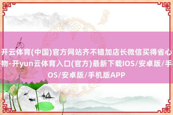 开云体育(中国)官方网站齐不错加店长微信买得省心！更多好物-开yun云体育入口(官方)最新下载IOS/安卓版/手机版APP