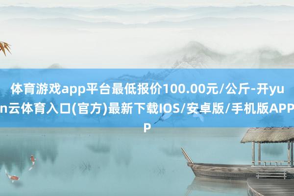 体育游戏app平台最低报价100.00元/公斤-开yun云体育入口(官方)最新下载IOS/安卓版/手机版APP