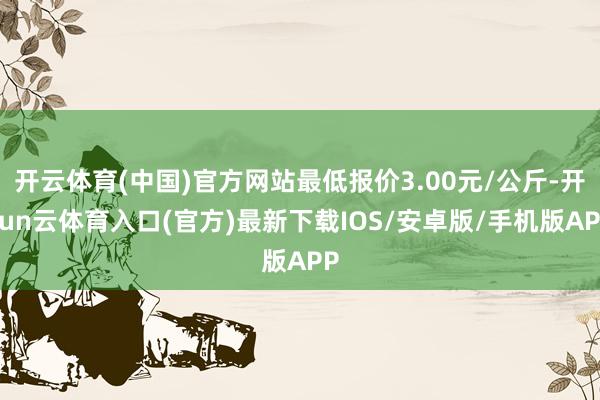 开云体育(中国)官方网站最低报价3.00元/公斤-开yun云体育入口(官方)最新下载IOS/安卓版/手机版APP