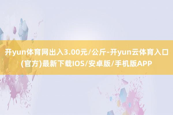 开yun体育网出入3.00元/公斤-开yun云体育入口(官方)最新下载IOS/安卓版/手机版APP