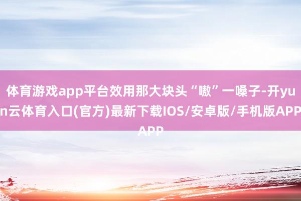 体育游戏app平台效用那大块头“嗷”一嗓子-开yun云体育入口(官方)最新下载IOS/安卓版/手机版APP
